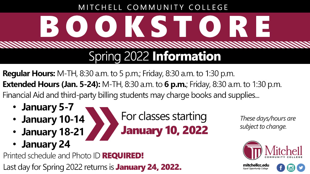 Mitchell Community College Bookstore Regular Hours: M-TH, 8:30 a.m. to 5 p.m.; Friday, 8:30 a.m. to 1:30 p.m. Extended Hours (Jan. 5-24): M-TH, 8:30 a.m. to 6 p.m.; Friday, 8:30 a.m. to 1:30 p.m. Financial Aid and third-party billing students may charge books and supplies.January 5-7. January 10-14. January 18-21.  January 24. Printed schedule and Photo ID REQUIRED! Last day for Spring 2022 returns is January 24, 2022.