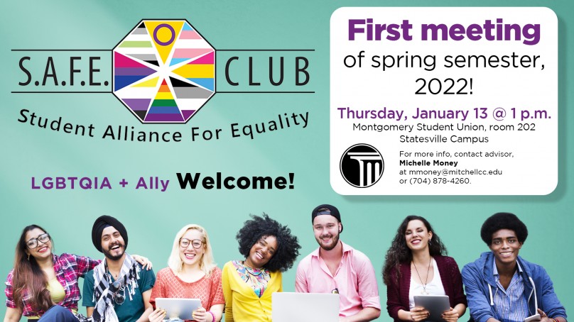 Safe Club First Meeting of Spring Semester, 2022! Thursday, January 13 at 1 p.m. Montgomery Student Union - Room 202 Statesville Campus  For more information, contact advisor, Michelle Money at mmoney@mitchellcc.edu or (704) 878-4260 LGBTQIA+Ally Welcome!